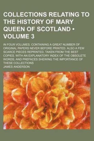 Cover of Collections Relating to the History of Mary Queen of Scotland Volume 3; In Four Volumes. Containing a Great Number of Original Papers Never Before Printed. Also a Few Scarce Pieces Reprinted, Taken from the Best Copies. with an Explanatory Index of the O