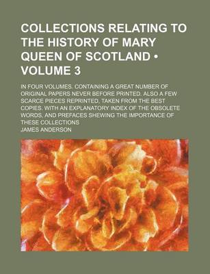 Book cover for Collections Relating to the History of Mary Queen of Scotland Volume 3; In Four Volumes. Containing a Great Number of Original Papers Never Before Printed. Also a Few Scarce Pieces Reprinted, Taken from the Best Copies. with an Explanatory Index of the O