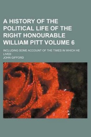 Cover of A History of the Political Life of the Right Honourable William Pitt; Including Some Account of the Times in Which He Lived Volume 6