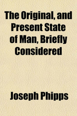 Cover of The Original, and Present State of Man, Briefly Considered; Wherein Is Shewn, the Nature of His Fall, and the Necessity, Means, and Manner of His Restoration, Through the Sacrifice of Christ, and the Sensible Operation of the Divine Principle of Grace and