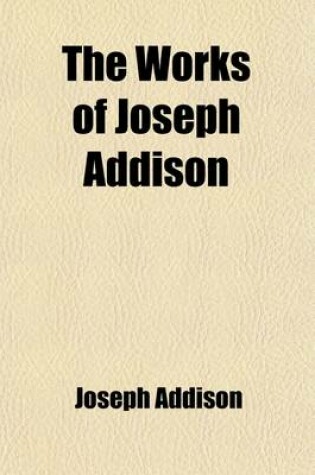 Cover of The Works of Joseph Addison (Volume 1); Including the Whole Contents of BP. Hurd's Edition, with Letters and Other Pieces Not Found in Any Previous Collection and Macaulay's Essay on His Life and Works