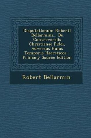 Cover of Disputationum Roberti Bellarmini... de Controversiis Christianae Fidei, Adversus Huius Temporis Haereticos - Primary Source Edition