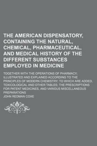 Cover of The American Dispensatory, Containing the Natural, Chemical, Pharmaceutical, and Medical History of the Different Substances Employed in Medicine; Together with the Operations of Pharmacy; Illustrated and Explained According to the Principles of Modern Chemist