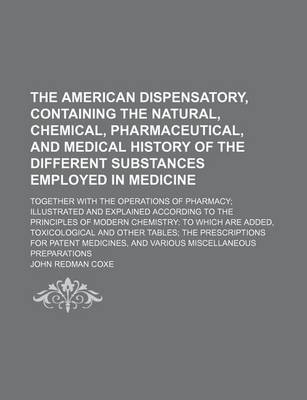 Book cover for The American Dispensatory, Containing the Natural, Chemical, Pharmaceutical, and Medical History of the Different Substances Employed in Medicine; Together with the Operations of Pharmacy; Illustrated and Explained According to the Principles of Modern Chemist