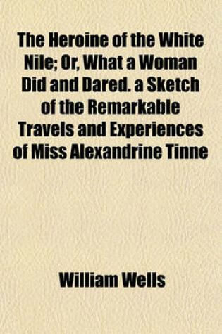 Cover of The Heroine of the White Nile; Or, What a Woman Did and Dared. a Sketch of the Remarkable Travels and Experiences of Miss Alexandrine Tinne