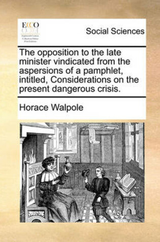 Cover of The Opposition to the Late Minister Vindicated from the Aspersions of a Pamphlet, Intitled, Considerations on the Present Dangerous Crisis.