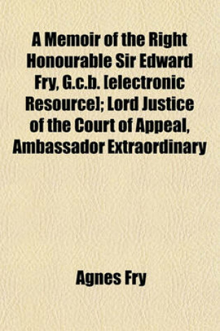 Cover of A Memoir of the Right Honourable Sir Edward Fry, G.C.B. [Electronic Resource]; Lord Justice of the Court of Appeal, Ambassador Extraordinary