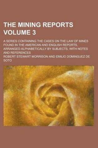 Cover of The Mining Reports; A Series Containing the Cases on the Law of Mines Found in the American and English Reports, Arranged Alphabetically by Subjects, with Notes and References Volume 3