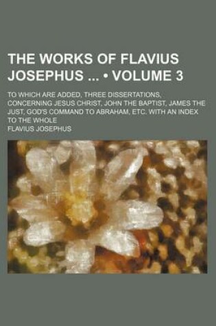 Cover of The Works of Flavius Josephus (Volume 3); To Which Are Added, Three Dissertations, Concerning Jesus Christ, John the Baptist, James the Just, God's Command to Abraham, Etc. with an Index to the Whole