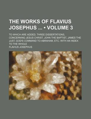 Book cover for The Works of Flavius Josephus (Volume 3); To Which Are Added, Three Dissertations, Concerning Jesus Christ, John the Baptist, James the Just, God's Command to Abraham, Etc. with an Index to the Whole