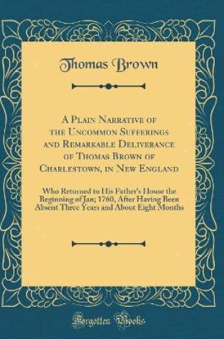 Cover of A Plain Narrative of the Uncommon Sufferings and Remarkable Deliverance of Thomas Brown of Charlestown, in New England: Who Returned to His Father's House the Beginning of Jan; 1760, After Having Been Absent Three Years and About Eight Months