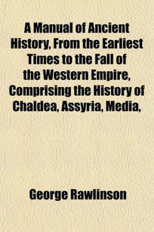 Cover of A Manual of Ancient History, from the Earliest Times to the Fall of the Western Empire, Comprising the History of Chaldea, Assyria, Media,