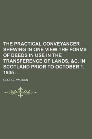 Cover of The Practical Conveyancer Shewing in One View the Forms of Deeds in Use in the Transference of Lands, &C. in Scotland Prior to October 1, 1845