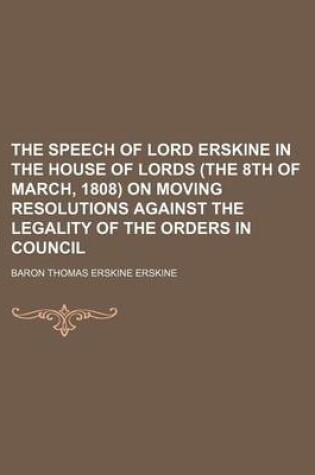 Cover of The Speech of Lord Erskine in the House of Lords (the 8th of March, 1808) on Moving Resolutions Against the Legality of the Orders in Council