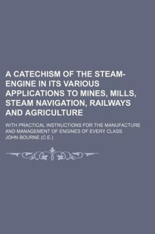 Cover of A Catechism of the Steam-Engine in Its Various Applications to Mines, Mills, Steam Navigation, Railways and Agriculture; With Practical Instructions for the Manufacture and Management of Engines of Every Class