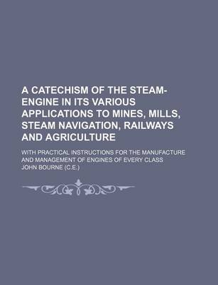 Book cover for A Catechism of the Steam-Engine in Its Various Applications to Mines, Mills, Steam Navigation, Railways and Agriculture; With Practical Instructions for the Manufacture and Management of Engines of Every Class