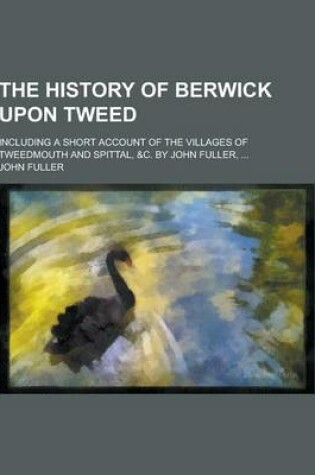 Cover of The History of Berwick Upon Tweed; Including a Short Account of the Villages of Tweedmouth and Spittal, &C. by John Fuller, ...