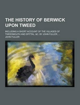 Book cover for The History of Berwick Upon Tweed; Including a Short Account of the Villages of Tweedmouth and Spittal, &C. by John Fuller, ...