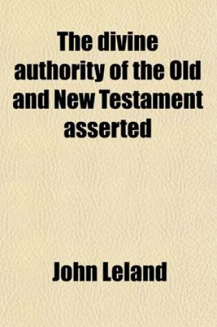 Cover of The Divine Authority of the Old and New Testament Asserted; With a Particular Vindication of the Characters of Moses, and the Prophets, Our Saviour Jesus Christ, and His Apostles, Against the Unjust Aspersions and False Reasonings of a Book, Entitled, the Mora