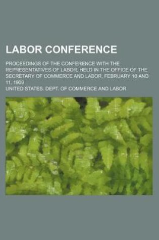 Cover of Labor Conference; Proceedings of the Conference with the Representatives of Labor, Held in the Office of the Secretary of Commerce and Labor, February 10 and 11, 1909