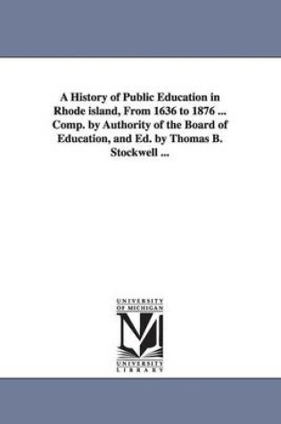 Cover of A History of Public Education in Rhode island, From 1636 to 1876 ... Comp. by Authority of the Board of Education, and Ed. by Thomas B. Stockwell ...