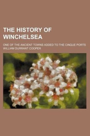 Cover of The History of Winchelsea; One of the Ancient Towns Added to the Cinque Ports