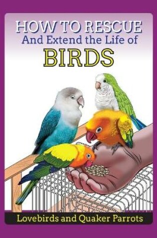 Cover of How to Rescue and Extend the Life of Birds, Parrots and Lovebirds