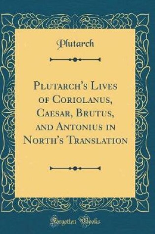 Cover of Plutarch's Lives of Coriolanus, Caesar, Brutus, and Antonius in North's Translation (Classic Reprint)