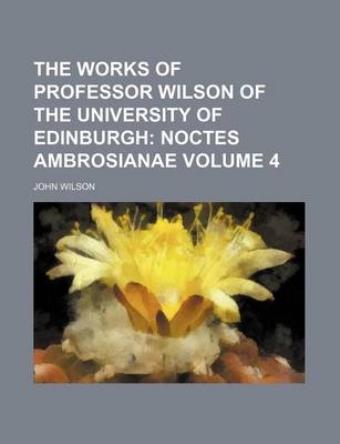 Book cover for The Works of Professor Wilson of the University of Edinburgh Volume 4; Noctes Ambrosianae