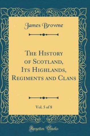 Cover of The History of Scotland, Its Highlands, Regiments and Clans, Vol. 5 of 8 (Classic Reprint)