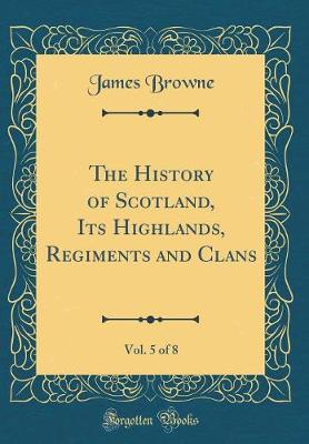 Book cover for The History of Scotland, Its Highlands, Regiments and Clans, Vol. 5 of 8 (Classic Reprint)