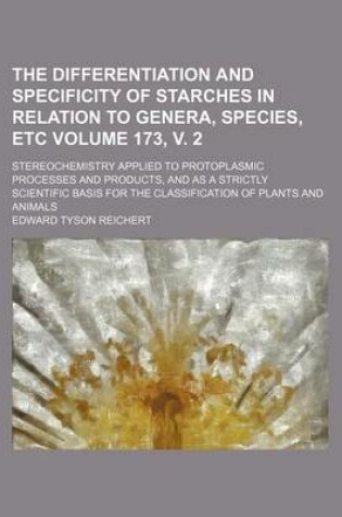 Cover of The Differentiation and Specificity of Starches in Relation to Genera, Species, Etc Volume 173, V. 2; Stereochemistry Applied to Protoplasmic Processes and Products, and as a Strictly Scientific Basis for the Classification of Plants and Animals