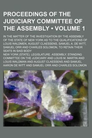 Cover of Proceedings of the Judiciary Committee of the Assembly (Volume 1); In the Matter of the Investigation by the Assembly of the State of New York as to the Qualifications of Louis Waldmen, August Claessens, Samuel A. de Witt, Samuel Orr and Charles Solomon, t