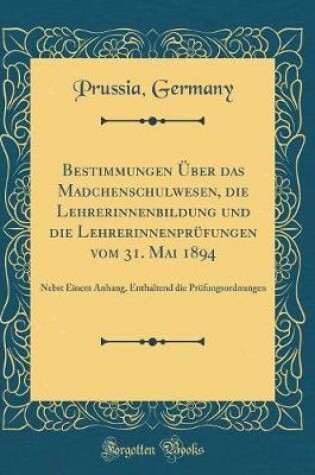 Cover of Bestimmungen Über das Madchenschulwesen, die Lehrerinnenbildung und die Lehrerinnenprüfungen vom 31. Mai 1894: Nebst Einem Anhang, Enthaltend die Prüfungsordnungen (Classic Reprint)