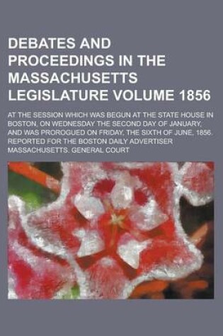 Cover of Debates and Proceedings in the Massachusetts Legislature; At the Session Which Was Begun at the State House in Boston, on Wednesday the Second Day of January, and Was Prorogued on Friday, the Sixth of June, 1856. Reported for Volume 1856