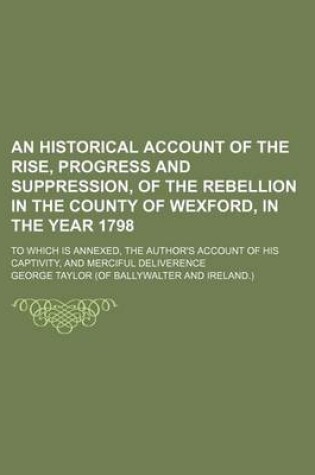 Cover of An Historical Account of the Rise, Progress and Suppression, of the Rebellion in the County of Wexford, in the Year 1798; To Which Is Annexed, the Au