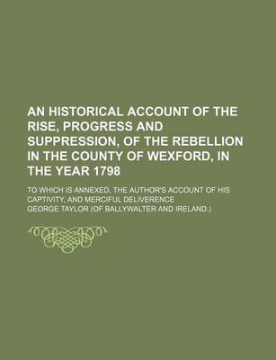 Book cover for An Historical Account of the Rise, Progress and Suppression, of the Rebellion in the County of Wexford, in the Year 1798; To Which Is Annexed, the Au