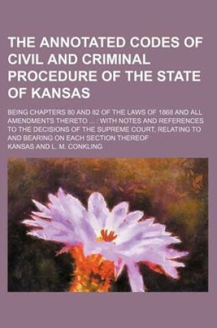 Cover of The Annotated Codes of Civil and Criminal Procedure of the State of Kansas; Being Chapters 80 and 82 of the Laws of 1868 and All Amendments Thereto with Notes and References to the Decisions of the Supreme Court, Relating to and Bearing on Each Section Thereof