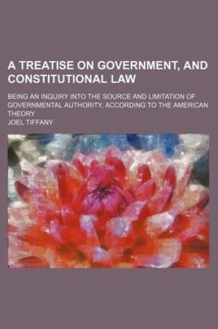 Cover of A Treatise on Government, and Constitutional Law; Being an Inquiry Into the Source and Limitation of Governmental Authority, According to the American Theory