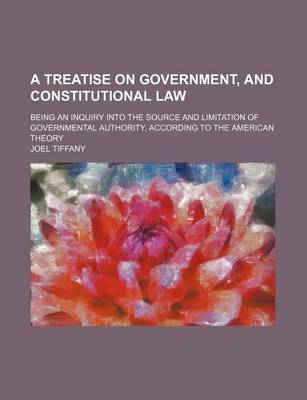 Book cover for A Treatise on Government, and Constitutional Law; Being an Inquiry Into the Source and Limitation of Governmental Authority, According to the American Theory