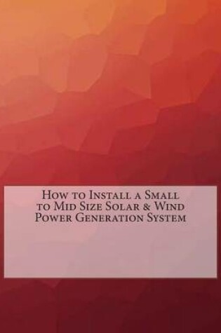 Cover of How to Install a Small to Mid Size Solar & Wind Power Generation System