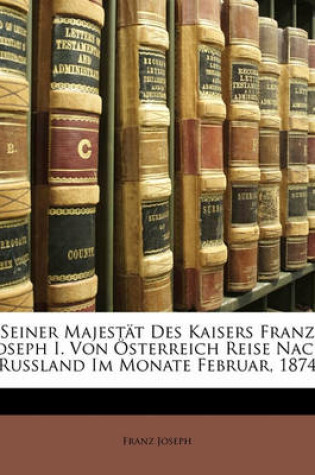 Cover of Seiner Majestat Des Kaisers Franz Joseph I. Von Osterreich Reise Nach Russland Im Monate Februar, 1874