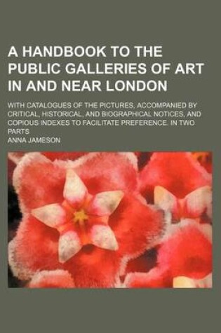 Cover of A Handbook to the Public Galleries of Art in and Near London; With Catalogues of the Pictures, Accompanied by Critical, Historical, and Biographical Notices, and Copious Indexes to Facilitate Preference. in Two Parts