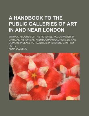 Book cover for A Handbook to the Public Galleries of Art in and Near London; With Catalogues of the Pictures, Accompanied by Critical, Historical, and Biographical Notices, and Copious Indexes to Facilitate Preference. in Two Parts