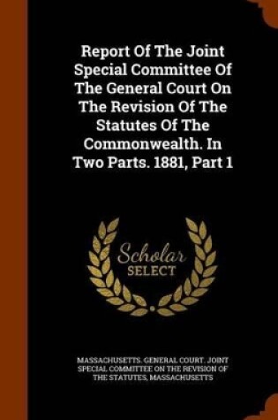 Cover of Report of the Joint Special Committee of the General Court on the Revision of the Statutes of the Commonwealth. in Two Parts. 1881, Part 1