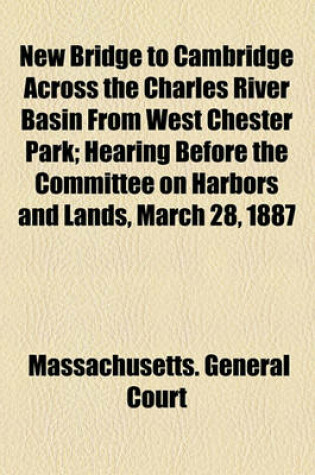 Cover of New Bridge to Cambridge Across the Charles River Basin from West Chester Park; Hearing Before the Committee on Harbors and Lands, March 28, 1887