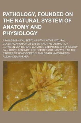 Cover of Pathology, Founded on the Natural System of Anatomy and Physiology; A Philosophical Sketch in Which the Natural Classification of Diseases, and the Distinction Between Morbid and Curative Symptoms, Afforded by Pain or Its Absence, Are