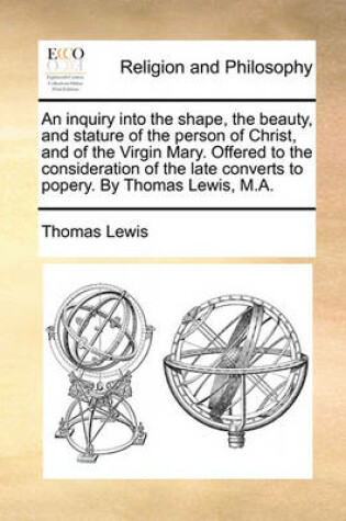 Cover of An Inquiry Into the Shape, the Beauty, and Stature of the Person of Christ, and of the Virgin Mary. Offered to the Consideration of the Late Converts to Popery. by Thomas Lewis, M.A.