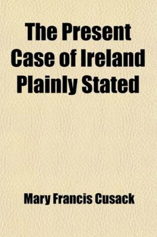 Cover of The Present Case of Ireland Plainly Stated; A Plea for My People and My Race