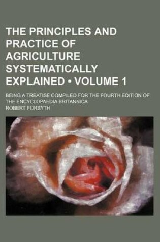 Cover of The Principles and Practice of Agriculture Systematically Explained (Volume 1); Being a Treatise Compiled for the Fourth Edition of the Encyclopaedia Britannica